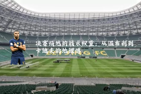 决赛场地的战术权重：从温布利到卡迪夫的地理博弈